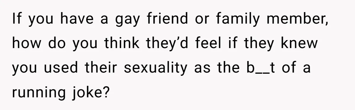 If you have a gay friend or family member, how do you think they’d feel if they knew you used their sexuality as the b__t of a running joke?