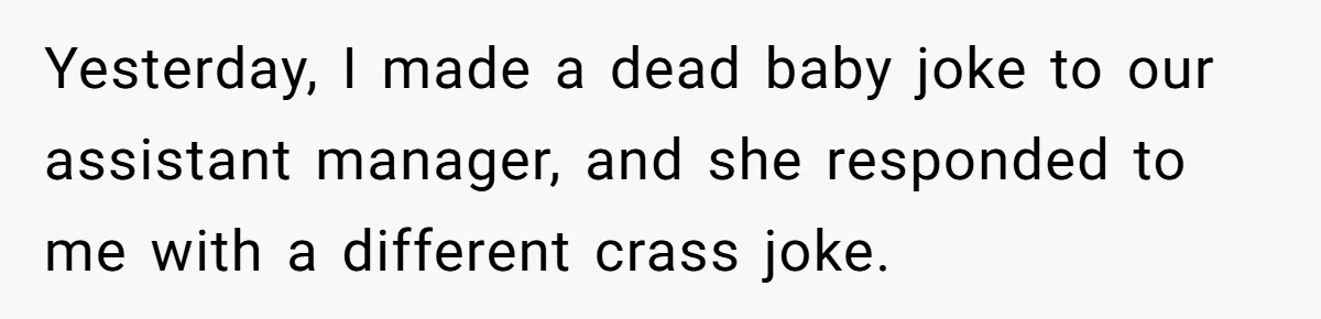 Yesterday, I made a dead baby joke to our assistant manager, and she responded to me with a different crass joke.