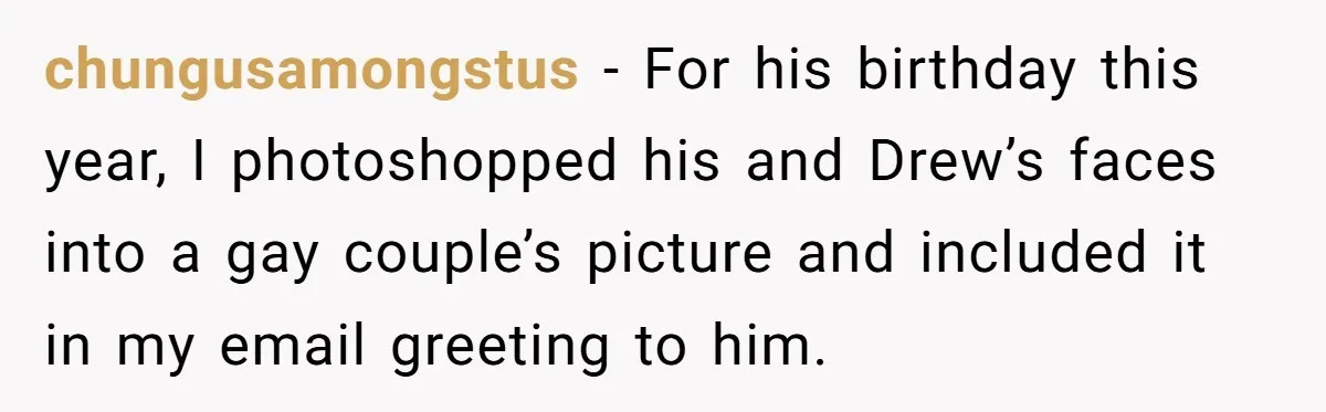 chungusamongstus − For his birthday this year, I photoshopped his and Drew’s faces into a gay couple’s picture and included it in my email greeting to him.