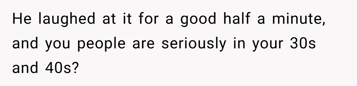 He laughed at it for a good half a minute, and you people are seriously in your 30s and 40s?