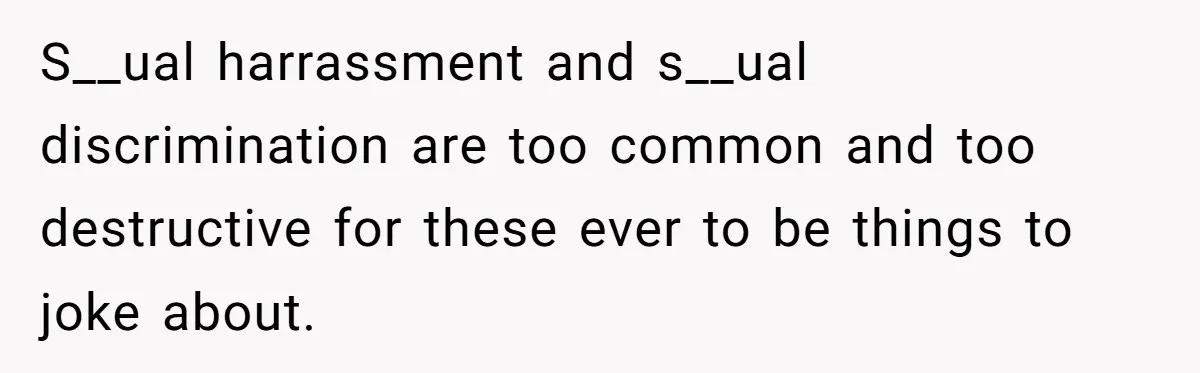S__ual harrassment and s__ual discrimination are too common and too destructive for these ever to be things to joke about.