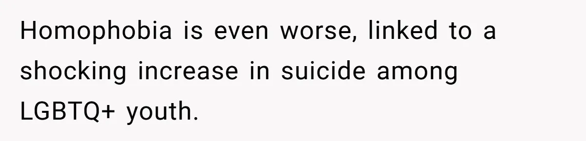 Homophobia is even worse, linked to a shocking increase in suicide among LGBTQ+ youth.