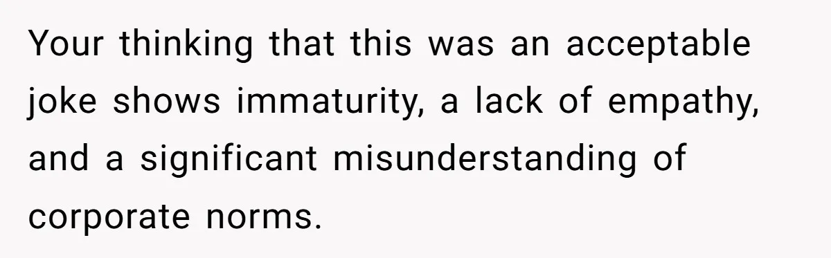 Your thinking that this was an acceptable joke shows immaturity, a lack of empathy, and a significant misunderstanding of corporate norms.