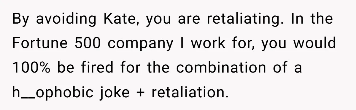 By avoiding Kate, you are retaliating. In the Fortune 500 company I work for, you would 100% be fired for the combination of a h__ophobic joke + retaliation.