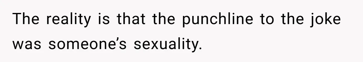 The reality is that the punchline to the joke was someone’s sexuality.