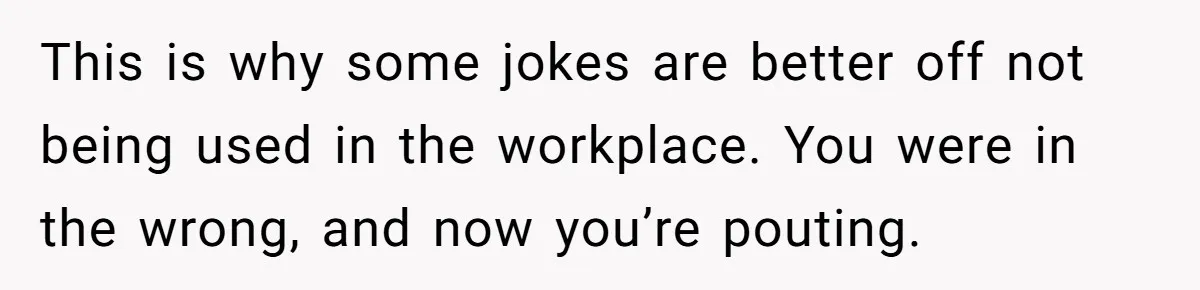 This is why some jokes are better off not being used in the workplace. You were in the wrong, and now you’re pouting.