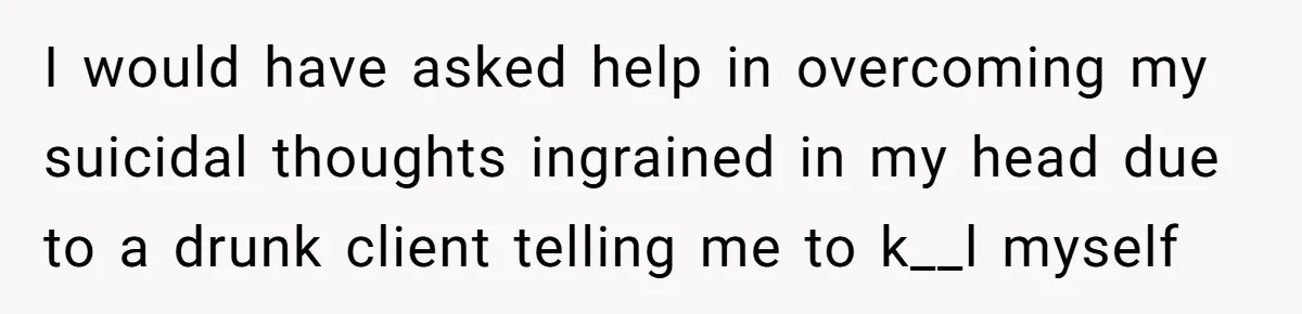 I would have asked help in overcoming my suicidal thoughts ingrained in my head due to a drunk client telling me to k__l myself