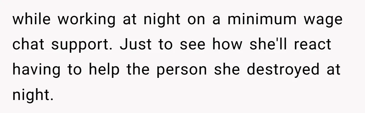 while working at night on a minimum wage chat support. Just to see how she'll react having to help the person she destroyed at night.