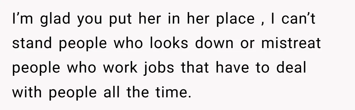 I’m glad you put her in her place , I can’t stand people who looks down or mistreat people who work jobs that have to deal with people all the...