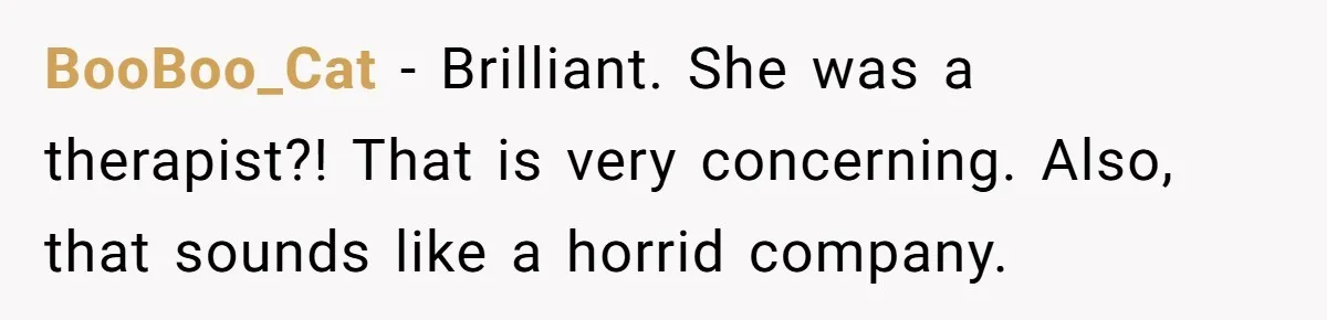 BooBoo_Cat − Brilliant. She was a therapist?! That is very concerning. Also, that sounds like a horrid company.