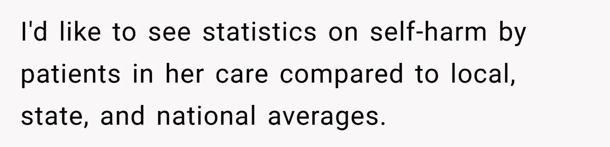 I'd like to see statistics on self-harm by patients in her care compared to local, state, and national averages.