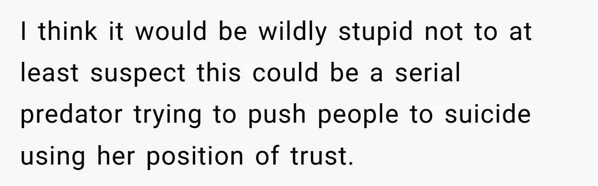 I think it would be wildly stupid not to at least suspect this could be a serial predator trying to push people to suicide using her position of trust.
