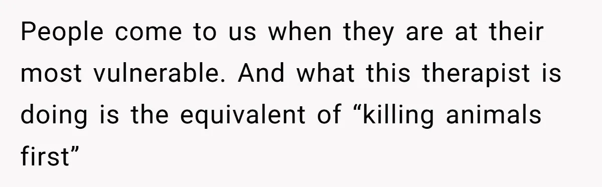 People come to us when they are at their most vulnerable. And what this therapist is doing is the equivalent of “killing animals first”