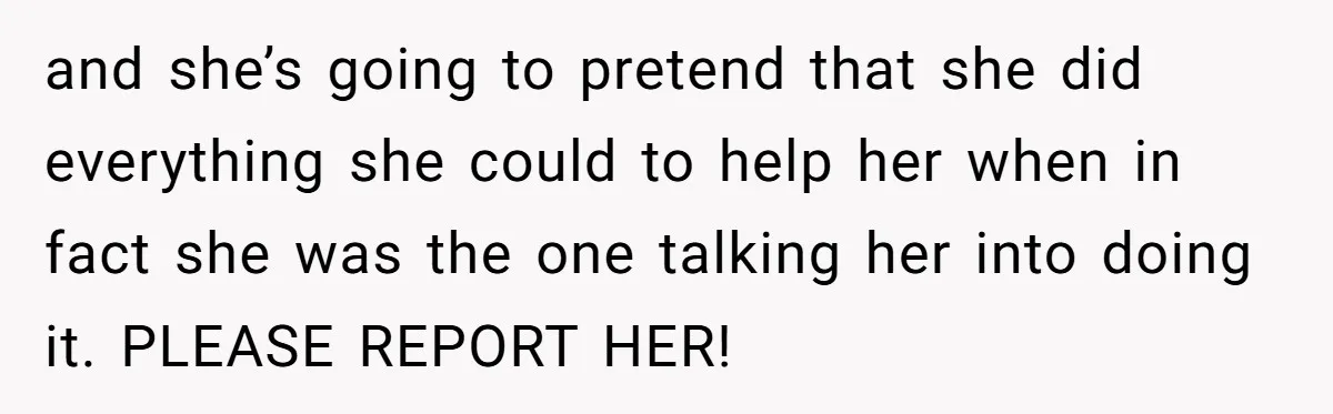 and she’s going to pretend that she did everything she could to help her when in fact she was the one talking her into doing it. PLEASE REPORT HER!