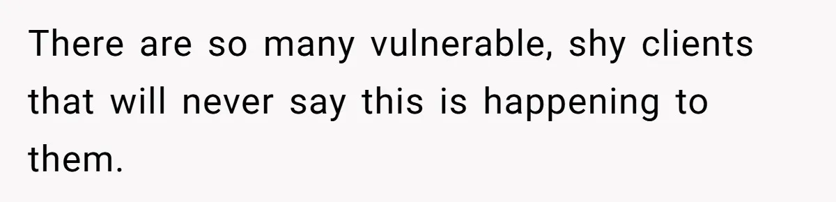 There are so many vulnerable, shy clients that will never say this is happening to them.