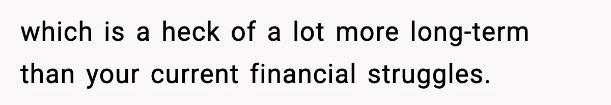 Woman Left Her Son With His Dad And Disappeared For A Week, Now Everyone Is Calling Her A Monster which is a heck of a lot more long-term than your current financial struggles.