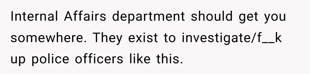Internal Affairs department should get you somewhere. They exist to investigate/f__k up police officers like this.