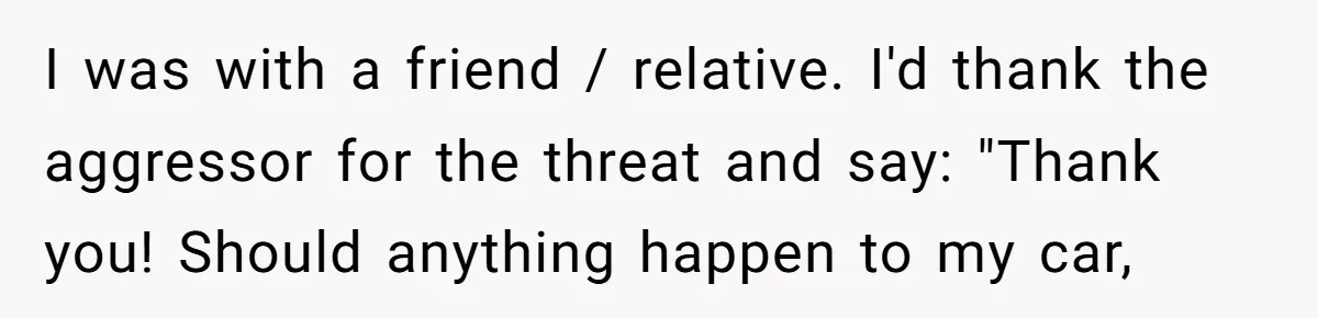I was with a friend / relative. I'd thank the aggressor for the threat and say: "Thank you! Should anything happen to my car,