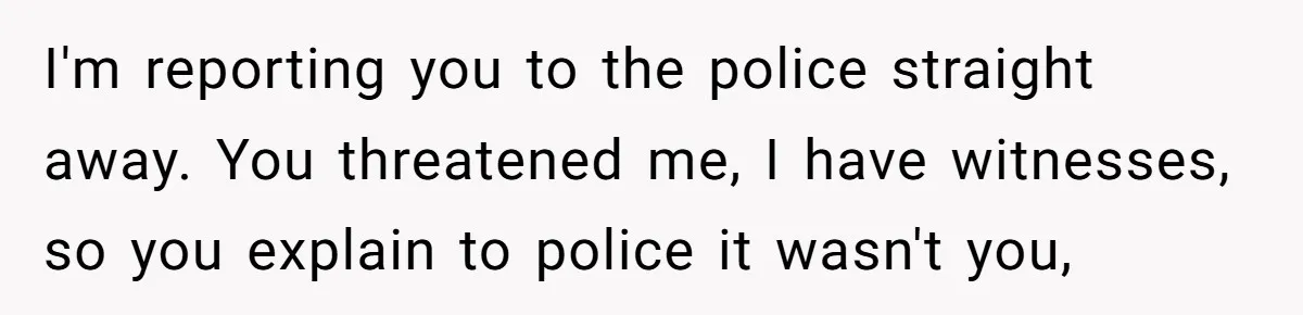 I'm reporting you to the police straight away. You threatened me, I have witnesses, so you explain to police it wasn't you,