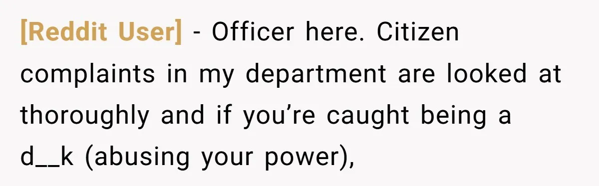 [Reddit User] − Officer here. Citizen complaints in my department are looked at thoroughly and if you’re caught being a d__k (abusing your power),