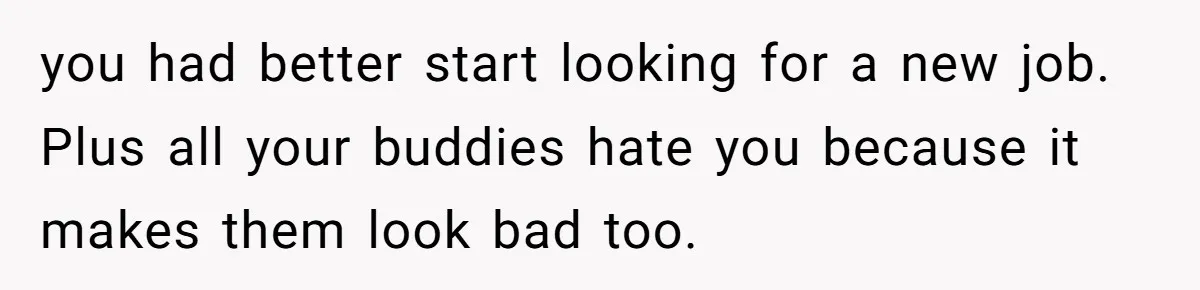 you had better start looking for a new job. Plus all your buddies hate you because it makes them look bad too.