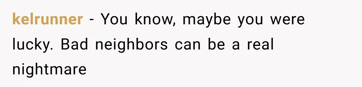 kelrunner − You know, maybe you were lucky. Bad neighbors can be a real nightmare