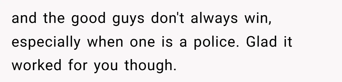 and the good guys don't always win, especially when one is a police. Glad it worked for you though.