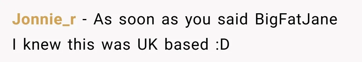 Jonnie_r − As soon as you said BigFatJane I knew this was UK based :D