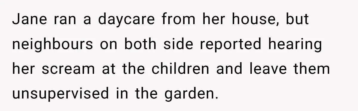 Jane ran a daycare from her house, but neighbours on both side reported hearing her scream at the children and leave them unsupervised in the garden.