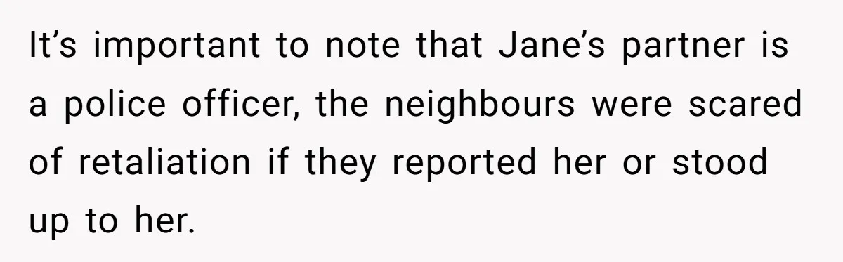 It’s important to note that Jane’s partner is a police officer, the neighbours were scared of retaliation if they reported her or stood up to her.