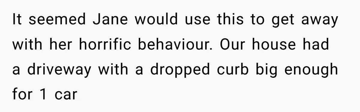 It seemed Jane would use this to get away with her horrific behaviour. Our house had a driveway with a dropped curb big enough for 1 car