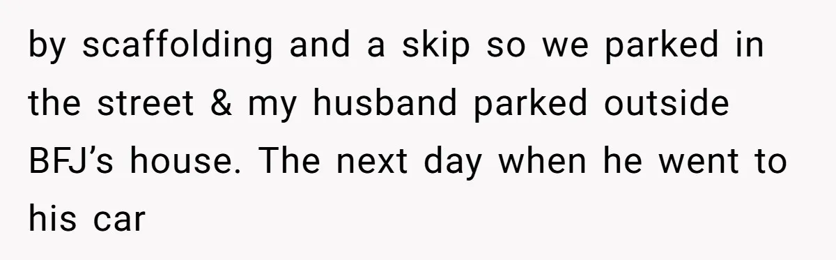 by scaffolding and a skip so we parked in the street & my husband parked outside BFJ’s house. The next day when he went to his car