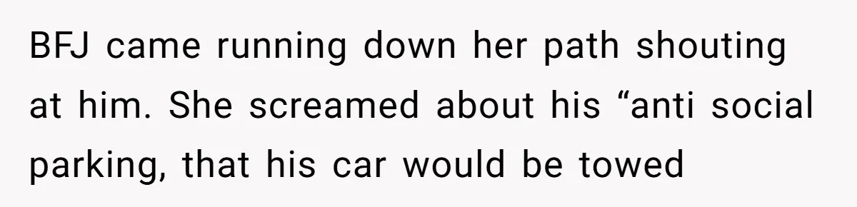 BFJ came running down her path shouting at him. She screamed about his “anti social parking, that his car would be towed