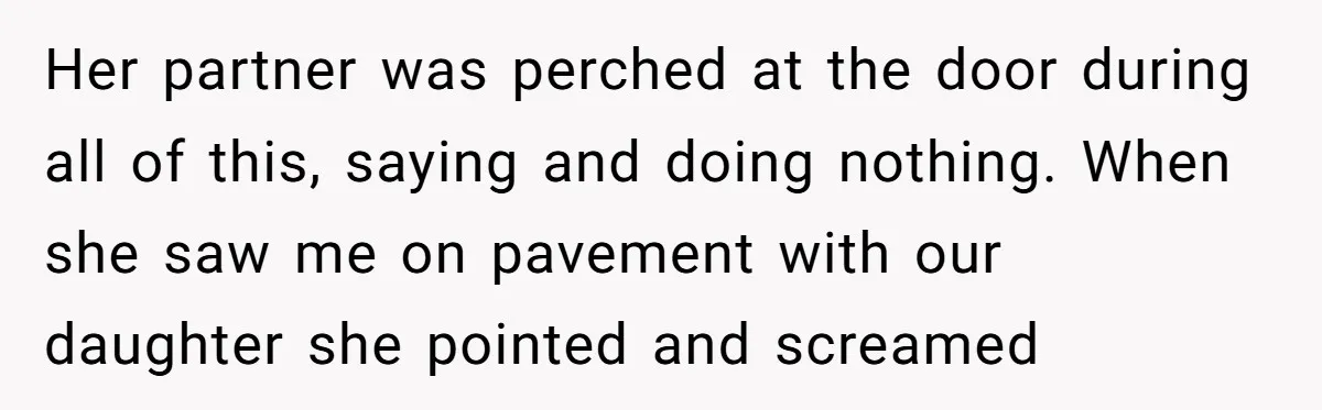 Her partner was perched at the door during all of this, saying and doing nothing. When she saw me on pavement with our daughter she pointed and screamed