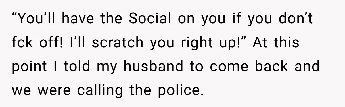 “You’ll have the Social on you if you don’t fck off! I’ll scratch you right up!” At this point I told my husband to come back and we were calling...