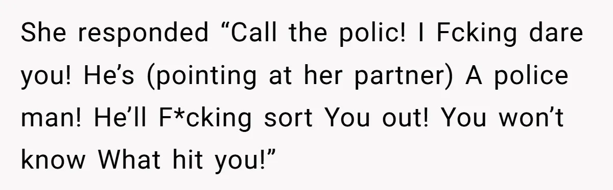 She responded “Call the polic! I Fcking dare you! He’s (pointing at her partner) A police man! He’ll F*cking sort You out! You won’t know What hit you!”