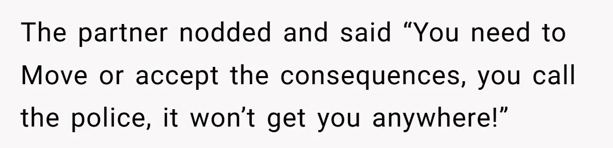 The partner nodded and said “You need to Move or accept the consequences, you call the police, it won’t get you anywhere!”