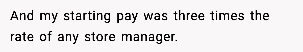 And my starting pay was three times the rate of any store manager.
