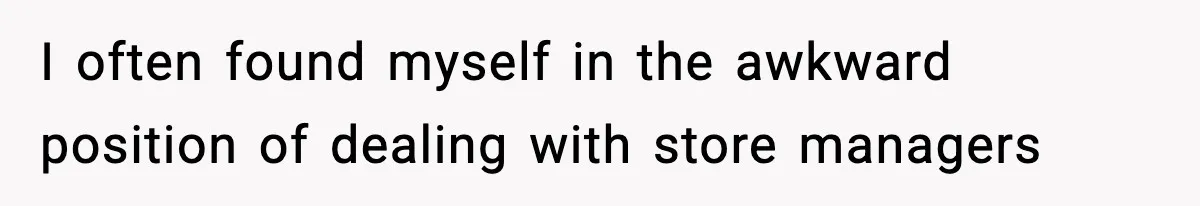 I often found myself in the awkward position of dealing with store managers