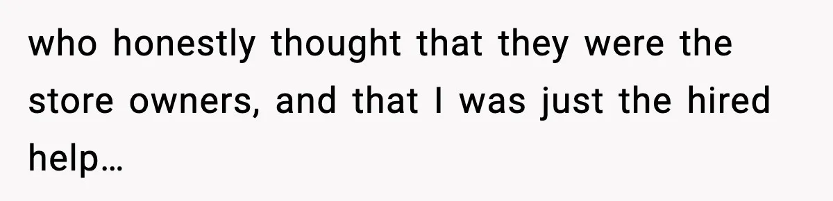 who honestly thought that they were the store owners, and that I was just the hired help…