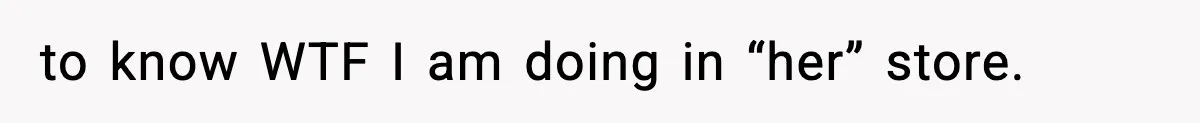 to know WTF I am doing in “her” store.