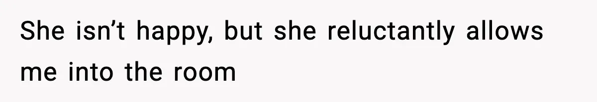 She isn’t happy, but she reluctantly allows me into the room