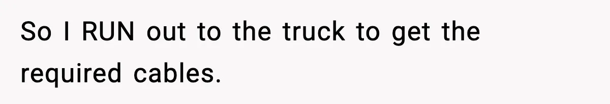 So I RUN out to the truck to get the required cables.