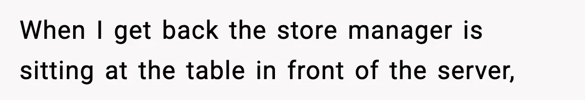 When I get back the store manager is sitting at the table in front of the server,