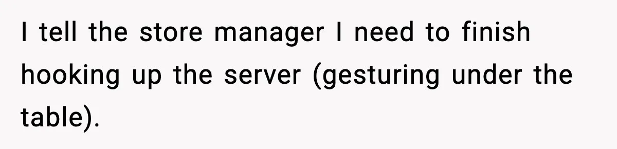I tell the store manager I need to finish hooking up the server (gesturing under the table).