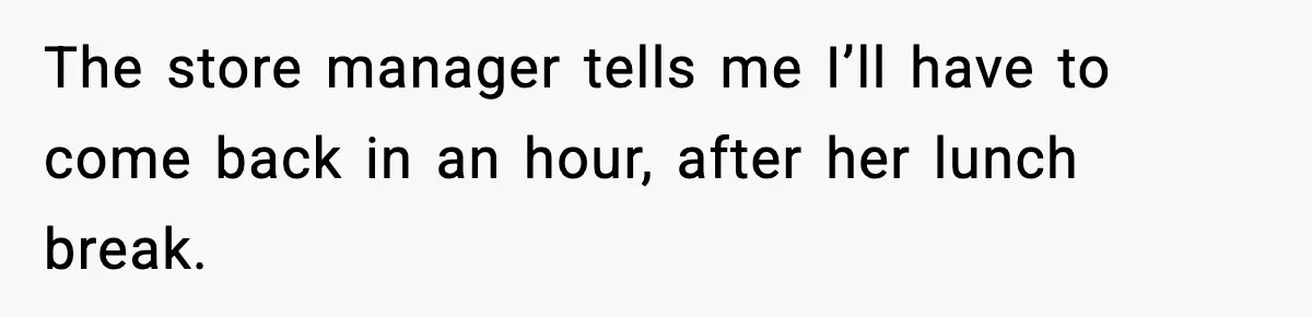 The store manager tells me I’ll have to come back in an hour, after her lunch break.