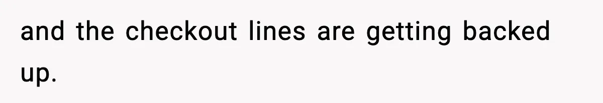 and the checkout lines are getting backed up.