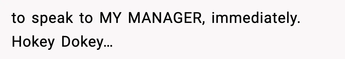 to speak to MY MANAGER, immediately. Hokey Dokey…