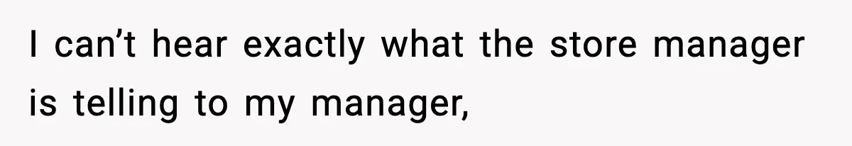 I can’t hear exactly what the store manager is telling to my manager,