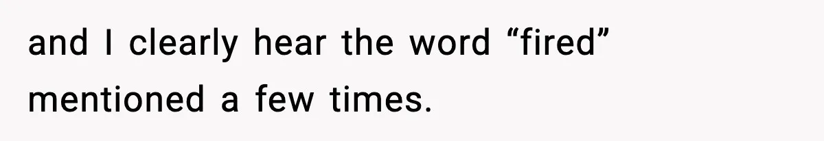and I clearly hear the word “fired” mentioned a few times.